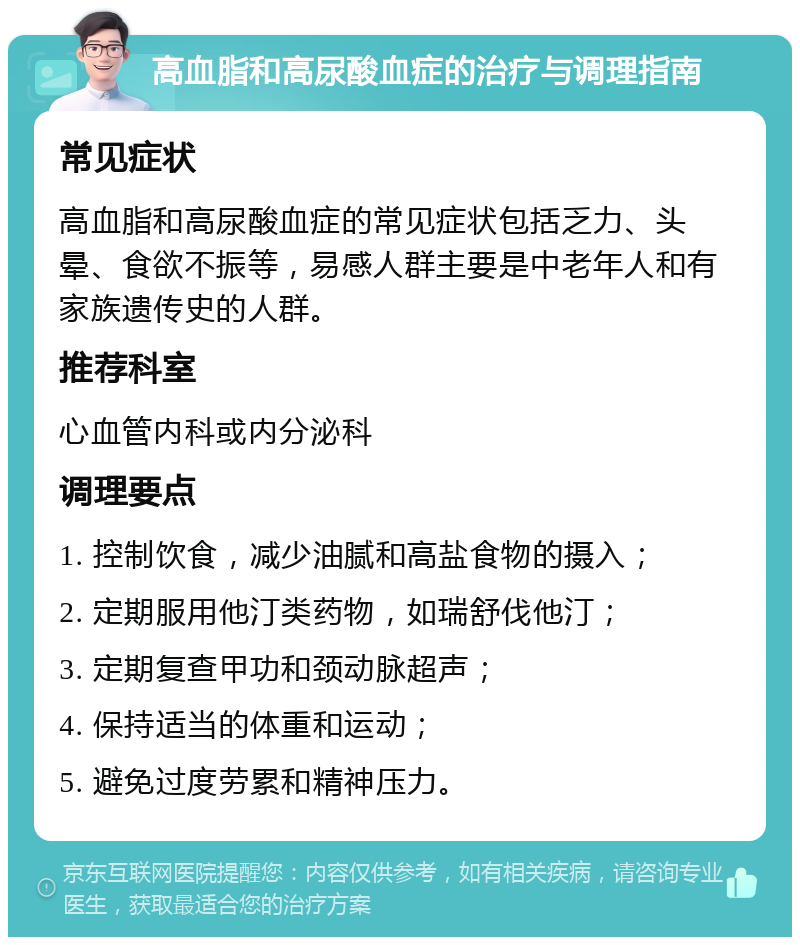 高血脂和高尿酸血症的治疗与调理指南 常见症状 高血脂和高尿酸血症的常见症状包括乏力、头晕、食欲不振等，易感人群主要是中老年人和有家族遗传史的人群。 推荐科室 心血管内科或内分泌科 调理要点 1. 控制饮食，减少油腻和高盐食物的摄入； 2. 定期服用他汀类药物，如瑞舒伐他汀； 3. 定期复查甲功和颈动脉超声； 4. 保持适当的体重和运动； 5. 避免过度劳累和精神压力。