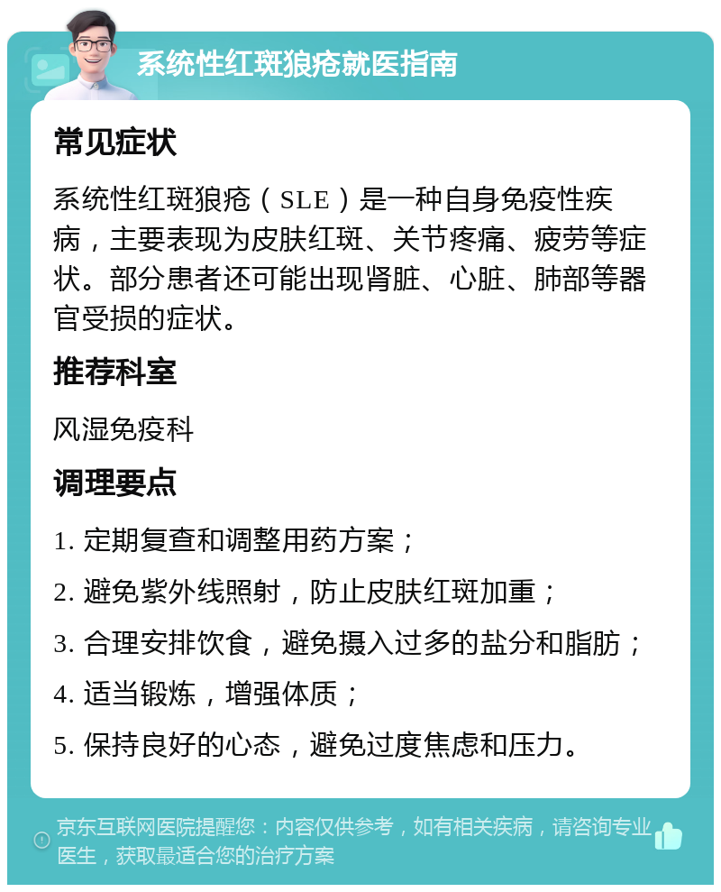 系统性红斑狼疮就医指南 常见症状 系统性红斑狼疮（SLE）是一种自身免疫性疾病，主要表现为皮肤红斑、关节疼痛、疲劳等症状。部分患者还可能出现肾脏、心脏、肺部等器官受损的症状。 推荐科室 风湿免疫科 调理要点 1. 定期复查和调整用药方案； 2. 避免紫外线照射，防止皮肤红斑加重； 3. 合理安排饮食，避免摄入过多的盐分和脂肪； 4. 适当锻炼，增强体质； 5. 保持良好的心态，避免过度焦虑和压力。