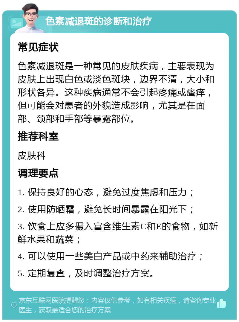 色素减退斑的诊断和治疗 常见症状 色素减退斑是一种常见的皮肤疾病，主要表现为皮肤上出现白色或淡色斑块，边界不清，大小和形状各异。这种疾病通常不会引起疼痛或瘙痒，但可能会对患者的外貌造成影响，尤其是在面部、颈部和手部等暴露部位。 推荐科室 皮肤科 调理要点 1. 保持良好的心态，避免过度焦虑和压力； 2. 使用防晒霜，避免长时间暴露在阳光下； 3. 饮食上应多摄入富含维生素C和E的食物，如新鲜水果和蔬菜； 4. 可以使用一些美白产品或中药来辅助治疗； 5. 定期复查，及时调整治疗方案。