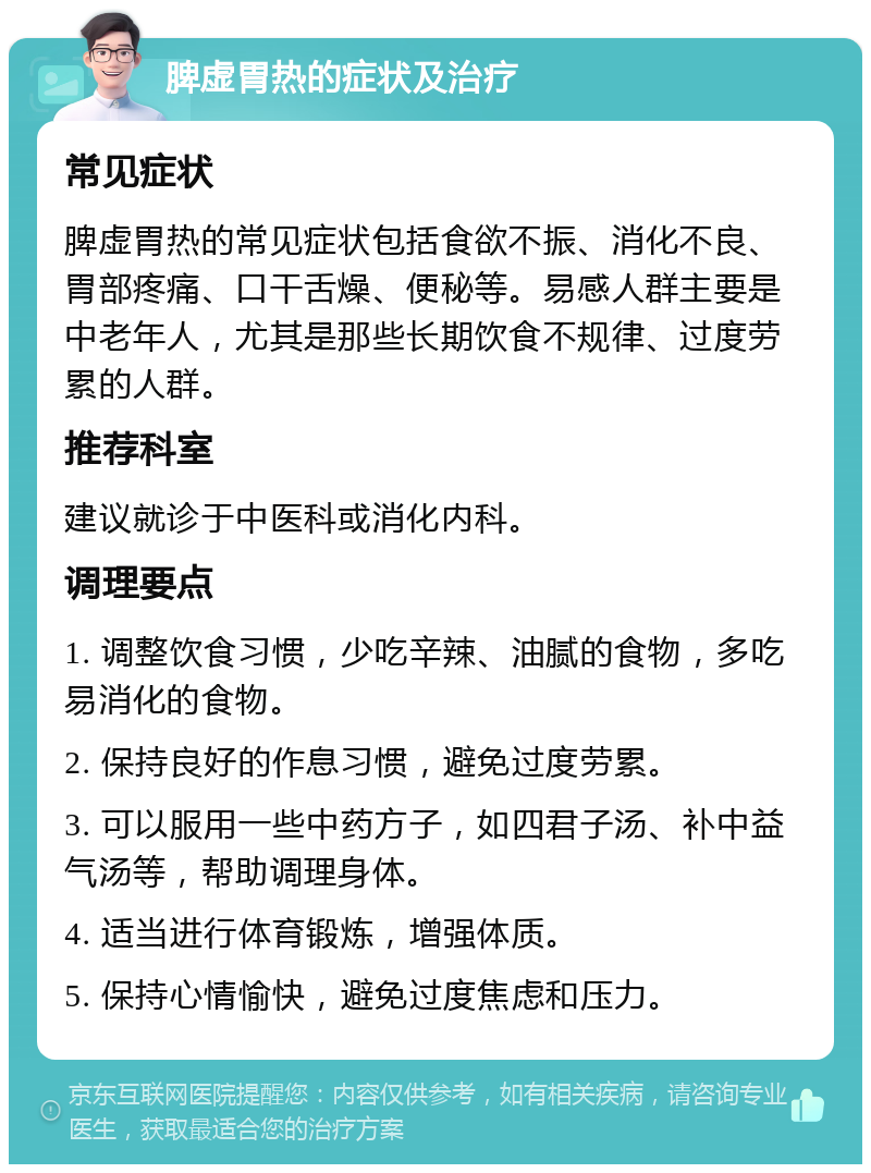 脾虚胃热的症状及治疗 常见症状 脾虚胃热的常见症状包括食欲不振、消化不良、胃部疼痛、口干舌燥、便秘等。易感人群主要是中老年人，尤其是那些长期饮食不规律、过度劳累的人群。 推荐科室 建议就诊于中医科或消化内科。 调理要点 1. 调整饮食习惯，少吃辛辣、油腻的食物，多吃易消化的食物。 2. 保持良好的作息习惯，避免过度劳累。 3. 可以服用一些中药方子，如四君子汤、补中益气汤等，帮助调理身体。 4. 适当进行体育锻炼，增强体质。 5. 保持心情愉快，避免过度焦虑和压力。