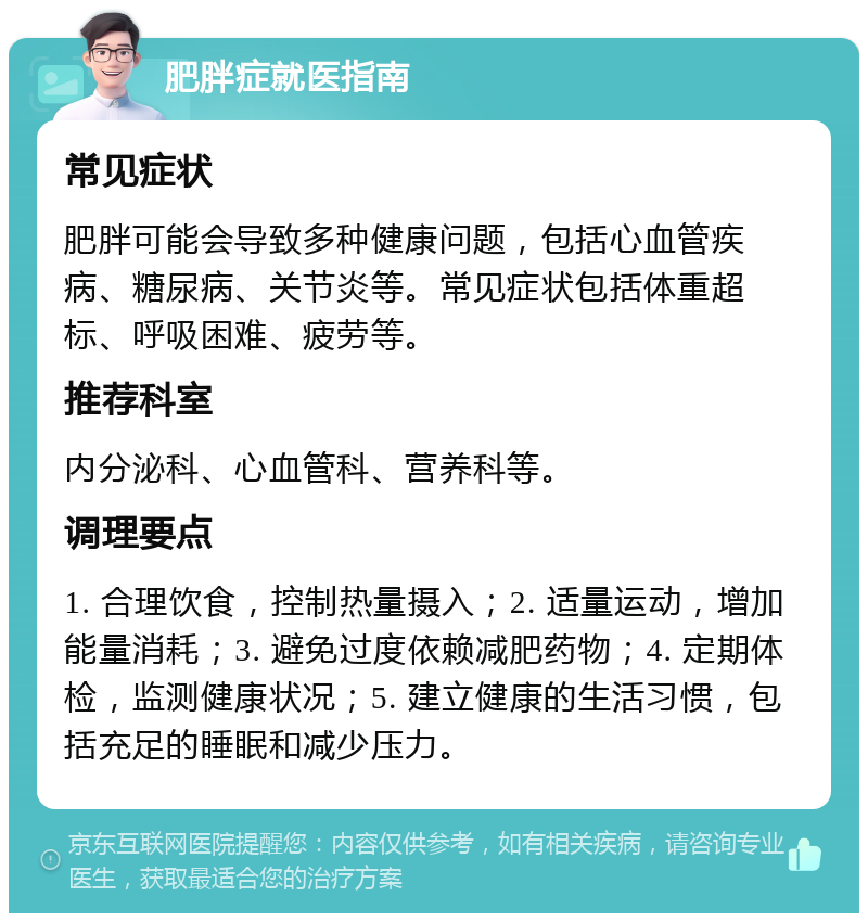 肥胖症就医指南 常见症状 肥胖可能会导致多种健康问题，包括心血管疾病、糖尿病、关节炎等。常见症状包括体重超标、呼吸困难、疲劳等。 推荐科室 内分泌科、心血管科、营养科等。 调理要点 1. 合理饮食，控制热量摄入；2. 适量运动，增加能量消耗；3. 避免过度依赖减肥药物；4. 定期体检，监测健康状况；5. 建立健康的生活习惯，包括充足的睡眠和减少压力。