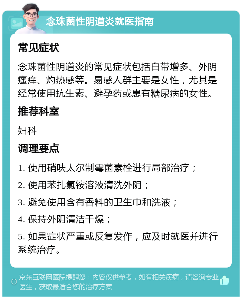 念珠菌性阴道炎就医指南 常见症状 念珠菌性阴道炎的常见症状包括白带增多、外阴瘙痒、灼热感等。易感人群主要是女性，尤其是经常使用抗生素、避孕药或患有糖尿病的女性。 推荐科室 妇科 调理要点 1. 使用硝呋太尔制霉菌素栓进行局部治疗； 2. 使用苯扎氯铵溶液清洗外阴； 3. 避免使用含有香料的卫生巾和洗液； 4. 保持外阴清洁干燥； 5. 如果症状严重或反复发作，应及时就医并进行系统治疗。