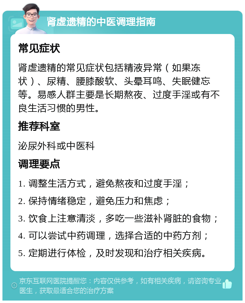 肾虚遗精的中医调理指南 常见症状 肾虚遗精的常见症状包括精液异常（如果冻状）、尿精、腰膝酸软、头晕耳鸣、失眠健忘等。易感人群主要是长期熬夜、过度手淫或有不良生活习惯的男性。 推荐科室 泌尿外科或中医科 调理要点 1. 调整生活方式，避免熬夜和过度手淫； 2. 保持情绪稳定，避免压力和焦虑； 3. 饮食上注意清淡，多吃一些滋补肾脏的食物； 4. 可以尝试中药调理，选择合适的中药方剂； 5. 定期进行体检，及时发现和治疗相关疾病。