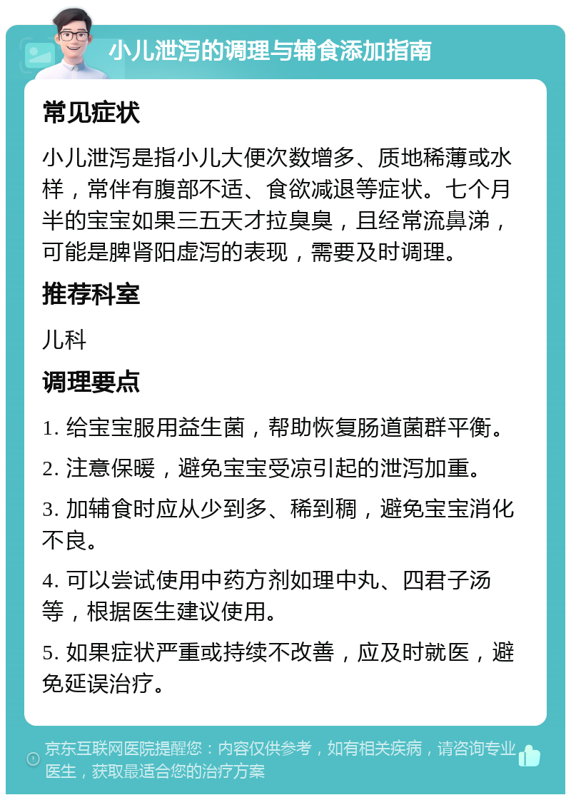 小儿泄泻的调理与辅食添加指南 常见症状 小儿泄泻是指小儿大便次数增多、质地稀薄或水样，常伴有腹部不适、食欲减退等症状。七个月半的宝宝如果三五天才拉臭臭，且经常流鼻涕，可能是脾肾阳虚泻的表现，需要及时调理。 推荐科室 儿科 调理要点 1. 给宝宝服用益生菌，帮助恢复肠道菌群平衡。 2. 注意保暖，避免宝宝受凉引起的泄泻加重。 3. 加辅食时应从少到多、稀到稠，避免宝宝消化不良。 4. 可以尝试使用中药方剂如理中丸、四君子汤等，根据医生建议使用。 5. 如果症状严重或持续不改善，应及时就医，避免延误治疗。