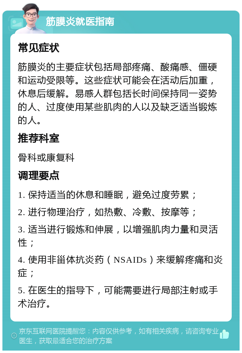 筋膜炎就医指南 常见症状 筋膜炎的主要症状包括局部疼痛、酸痛感、僵硬和运动受限等。这些症状可能会在活动后加重，休息后缓解。易感人群包括长时间保持同一姿势的人、过度使用某些肌肉的人以及缺乏适当锻炼的人。 推荐科室 骨科或康复科 调理要点 1. 保持适当的休息和睡眠，避免过度劳累； 2. 进行物理治疗，如热敷、冷敷、按摩等； 3. 适当进行锻炼和伸展，以增强肌肉力量和灵活性； 4. 使用非甾体抗炎药（NSAIDs）来缓解疼痛和炎症； 5. 在医生的指导下，可能需要进行局部注射或手术治疗。