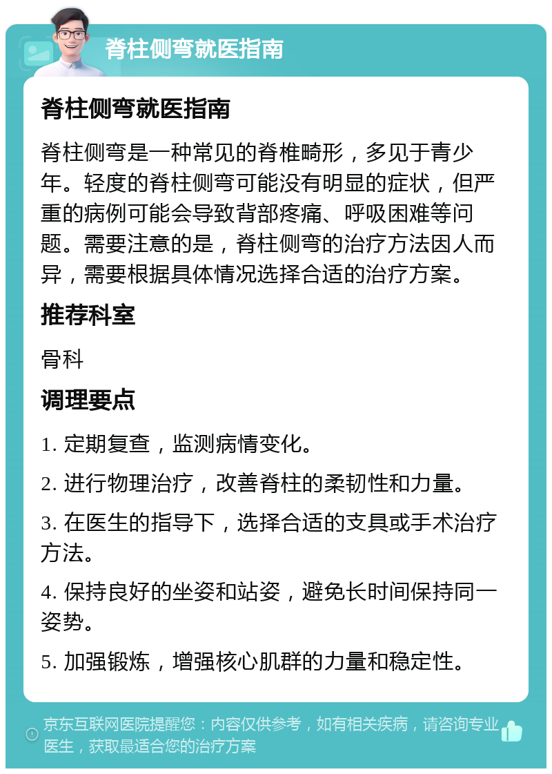 脊柱侧弯就医指南 脊柱侧弯就医指南 脊柱侧弯是一种常见的脊椎畸形，多见于青少年。轻度的脊柱侧弯可能没有明显的症状，但严重的病例可能会导致背部疼痛、呼吸困难等问题。需要注意的是，脊柱侧弯的治疗方法因人而异，需要根据具体情况选择合适的治疗方案。 推荐科室 骨科 调理要点 1. 定期复查，监测病情变化。 2. 进行物理治疗，改善脊柱的柔韧性和力量。 3. 在医生的指导下，选择合适的支具或手术治疗方法。 4. 保持良好的坐姿和站姿，避免长时间保持同一姿势。 5. 加强锻炼，增强核心肌群的力量和稳定性。