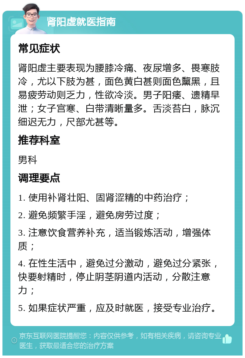 肾阳虚就医指南 常见症状 肾阳虚主要表现为腰膝冷痛、夜尿增多、畏寒肢冷，尤以下肢为甚，面色黄白甚则面色黧黑，且易疲劳动则乏力，性欲冷淡。男子阳痿、遗精早泄；女子宫寒、白带清晰量多。舌淡苔白，脉沉细迟无力，尺部尤甚等。 推荐科室 男科 调理要点 1. 使用补肾壮阳、固肾涩精的中药治疗； 2. 避免频繁手淫，避免房劳过度； 3. 注意饮食营养补充，适当锻炼活动，增强体质； 4. 在性生活中，避免过分激动，避免过分紧张，快要射精时，停止阴茎阴道内活动，分散注意力； 5. 如果症状严重，应及时就医，接受专业治疗。