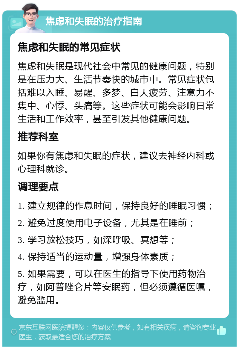 焦虑和失眠的治疗指南 焦虑和失眠的常见症状 焦虑和失眠是现代社会中常见的健康问题，特别是在压力大、生活节奏快的城市中。常见症状包括难以入睡、易醒、多梦、白天疲劳、注意力不集中、心悸、头痛等。这些症状可能会影响日常生活和工作效率，甚至引发其他健康问题。 推荐科室 如果你有焦虑和失眠的症状，建议去神经内科或心理科就诊。 调理要点 1. 建立规律的作息时间，保持良好的睡眠习惯； 2. 避免过度使用电子设备，尤其是在睡前； 3. 学习放松技巧，如深呼吸、冥想等； 4. 保持适当的运动量，增强身体素质； 5. 如果需要，可以在医生的指导下使用药物治疗，如阿普唑仑片等安眠药，但必须遵循医嘱，避免滥用。