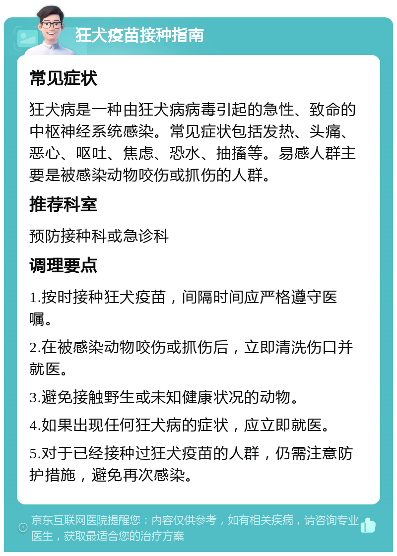 狂犬疫苗接种指南 常见症状 狂犬病是一种由狂犬病病毒引起的急性、致命的中枢神经系统感染。常见症状包括发热、头痛、恶心、呕吐、焦虑、恐水、抽搐等。易感人群主要是被感染动物咬伤或抓伤的人群。 推荐科室 预防接种科或急诊科 调理要点 1.按时接种狂犬疫苗，间隔时间应严格遵守医嘱。 2.在被感染动物咬伤或抓伤后，立即清洗伤口并就医。 3.避免接触野生或未知健康状况的动物。 4.如果出现任何狂犬病的症状，应立即就医。 5.对于已经接种过狂犬疫苗的人群，仍需注意防护措施，避免再次感染。