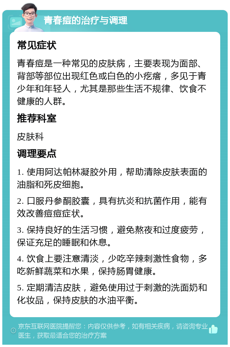 青春痘的治疗与调理 常见症状 青春痘是一种常见的皮肤病，主要表现为面部、背部等部位出现红色或白色的小疙瘩，多见于青少年和年轻人，尤其是那些生活不规律、饮食不健康的人群。 推荐科室 皮肤科 调理要点 1. 使用阿达帕林凝胶外用，帮助清除皮肤表面的油脂和死皮细胞。 2. 口服丹参酮胶囊，具有抗炎和抗菌作用，能有效改善痘痘症状。 3. 保持良好的生活习惯，避免熬夜和过度疲劳，保证充足的睡眠和休息。 4. 饮食上要注意清淡，少吃辛辣刺激性食物，多吃新鲜蔬菜和水果，保持肠胃健康。 5. 定期清洁皮肤，避免使用过于刺激的洗面奶和化妆品，保持皮肤的水油平衡。