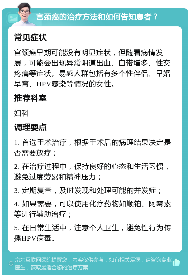 宫颈癌的治疗方法和如何告知患者？ 常见症状 宫颈癌早期可能没有明显症状，但随着病情发展，可能会出现异常阴道出血、白带增多、性交疼痛等症状。易感人群包括有多个性伴侣、早婚早育、HPV感染等情况的女性。 推荐科室 妇科 调理要点 1. 首选手术治疗，根据手术后的病理结果决定是否需要放疗； 2. 在治疗过程中，保持良好的心态和生活习惯，避免过度劳累和精神压力； 3. 定期复查，及时发现和处理可能的并发症； 4. 如果需要，可以使用化疗药物如顺铂、阿霉素等进行辅助治疗； 5. 在日常生活中，注意个人卫生，避免性行为传播HPV病毒。