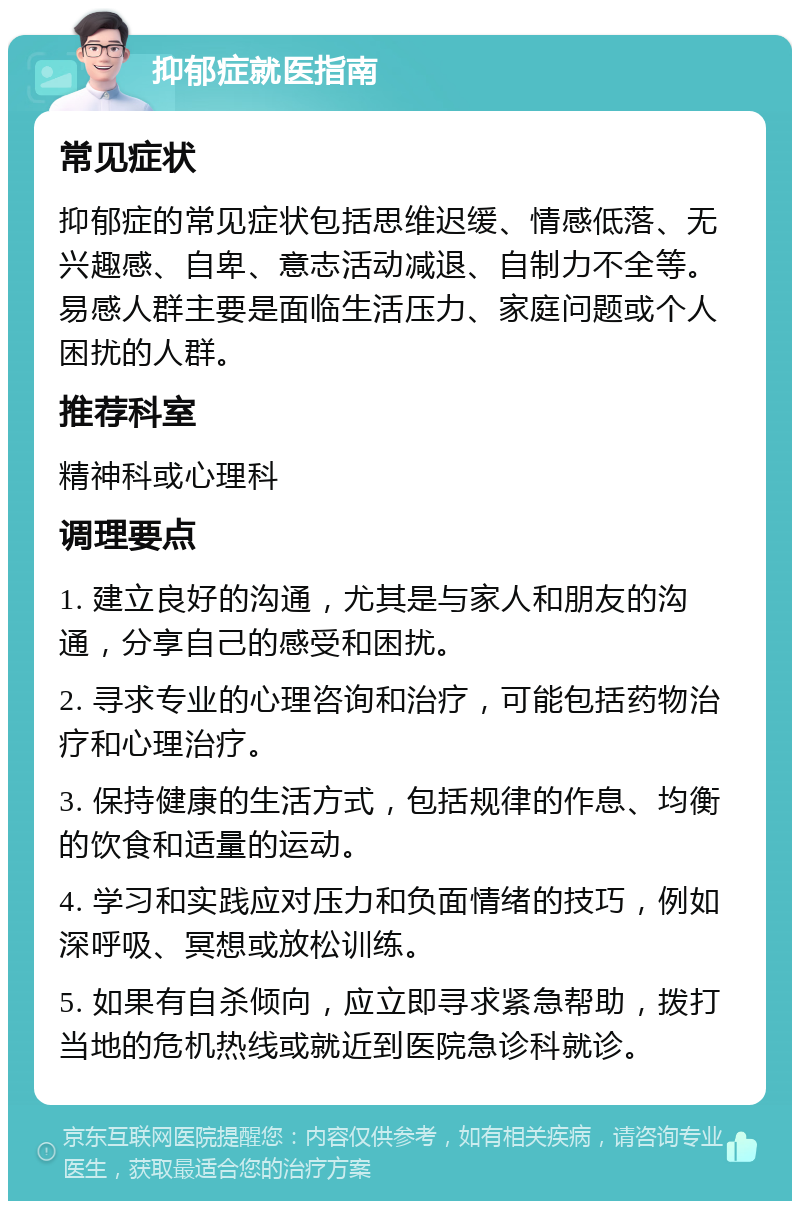 抑郁症就医指南 常见症状 抑郁症的常见症状包括思维迟缓、情感低落、无兴趣感、自卑、意志活动减退、自制力不全等。易感人群主要是面临生活压力、家庭问题或个人困扰的人群。 推荐科室 精神科或心理科 调理要点 1. 建立良好的沟通，尤其是与家人和朋友的沟通，分享自己的感受和困扰。 2. 寻求专业的心理咨询和治疗，可能包括药物治疗和心理治疗。 3. 保持健康的生活方式，包括规律的作息、均衡的饮食和适量的运动。 4. 学习和实践应对压力和负面情绪的技巧，例如深呼吸、冥想或放松训练。 5. 如果有自杀倾向，应立即寻求紧急帮助，拨打当地的危机热线或就近到医院急诊科就诊。