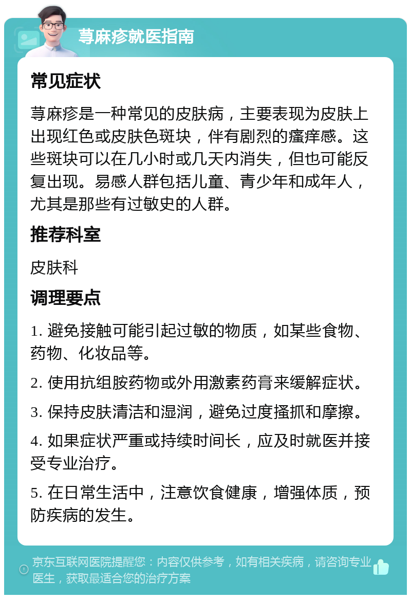 荨麻疹就医指南 常见症状 荨麻疹是一种常见的皮肤病，主要表现为皮肤上出现红色或皮肤色斑块，伴有剧烈的瘙痒感。这些斑块可以在几小时或几天内消失，但也可能反复出现。易感人群包括儿童、青少年和成年人，尤其是那些有过敏史的人群。 推荐科室 皮肤科 调理要点 1. 避免接触可能引起过敏的物质，如某些食物、药物、化妆品等。 2. 使用抗组胺药物或外用激素药膏来缓解症状。 3. 保持皮肤清洁和湿润，避免过度搔抓和摩擦。 4. 如果症状严重或持续时间长，应及时就医并接受专业治疗。 5. 在日常生活中，注意饮食健康，增强体质，预防疾病的发生。