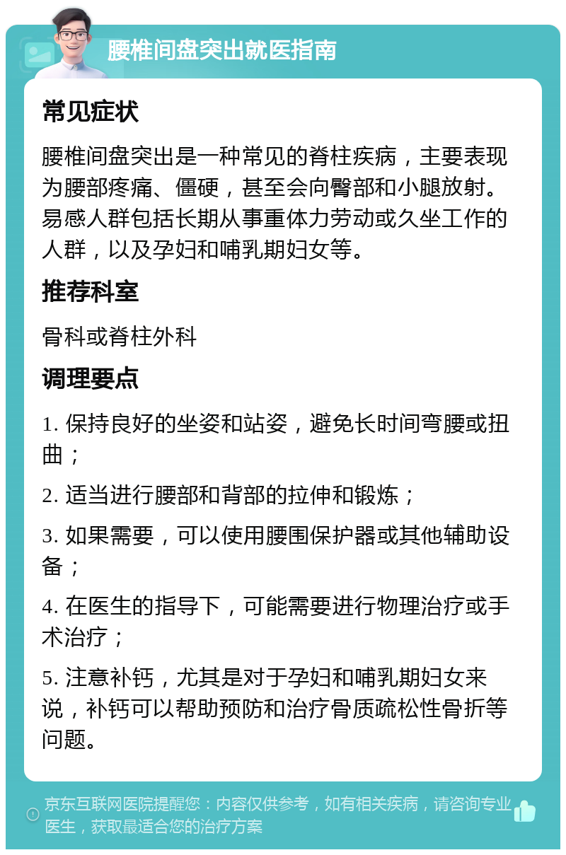 腰椎间盘突出就医指南 常见症状 腰椎间盘突出是一种常见的脊柱疾病，主要表现为腰部疼痛、僵硬，甚至会向臀部和小腿放射。易感人群包括长期从事重体力劳动或久坐工作的人群，以及孕妇和哺乳期妇女等。 推荐科室 骨科或脊柱外科 调理要点 1. 保持良好的坐姿和站姿，避免长时间弯腰或扭曲； 2. 适当进行腰部和背部的拉伸和锻炼； 3. 如果需要，可以使用腰围保护器或其他辅助设备； 4. 在医生的指导下，可能需要进行物理治疗或手术治疗； 5. 注意补钙，尤其是对于孕妇和哺乳期妇女来说，补钙可以帮助预防和治疗骨质疏松性骨折等问题。