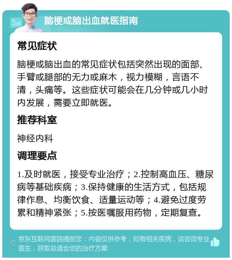 脑梗或脑出血就医指南 常见症状 脑梗或脑出血的常见症状包括突然出现的面部、手臂或腿部的无力或麻木，视力模糊，言语不清，头痛等。这些症状可能会在几分钟或几小时内发展，需要立即就医。 推荐科室 神经内科 调理要点 1.及时就医，接受专业治疗；2.控制高血压、糖尿病等基础疾病；3.保持健康的生活方式，包括规律作息、均衡饮食、适量运动等；4.避免过度劳累和精神紧张；5.按医嘱服用药物，定期复查。