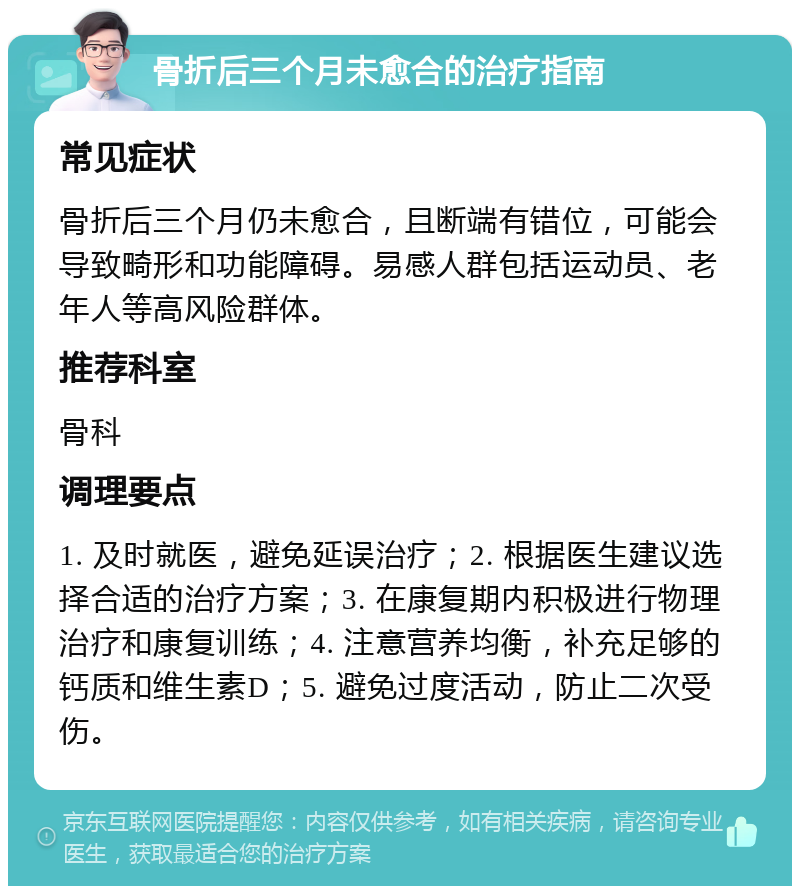 骨折后三个月未愈合的治疗指南 常见症状 骨折后三个月仍未愈合，且断端有错位，可能会导致畸形和功能障碍。易感人群包括运动员、老年人等高风险群体。 推荐科室 骨科 调理要点 1. 及时就医，避免延误治疗；2. 根据医生建议选择合适的治疗方案；3. 在康复期内积极进行物理治疗和康复训练；4. 注意营养均衡，补充足够的钙质和维生素D；5. 避免过度活动，防止二次受伤。