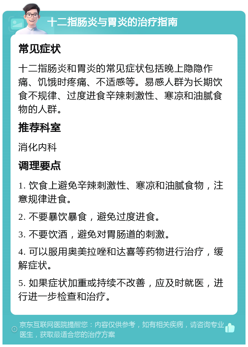 十二指肠炎与胃炎的治疗指南 常见症状 十二指肠炎和胃炎的常见症状包括晚上隐隐作痛、饥饿时疼痛、不适感等。易感人群为长期饮食不规律、过度进食辛辣刺激性、寒凉和油腻食物的人群。 推荐科室 消化内科 调理要点 1. 饮食上避免辛辣刺激性、寒凉和油腻食物，注意规律进食。 2. 不要暴饮暴食，避免过度进食。 3. 不要饮酒，避免对胃肠道的刺激。 4. 可以服用奥美拉唑和达喜等药物进行治疗，缓解症状。 5. 如果症状加重或持续不改善，应及时就医，进行进一步检查和治疗。