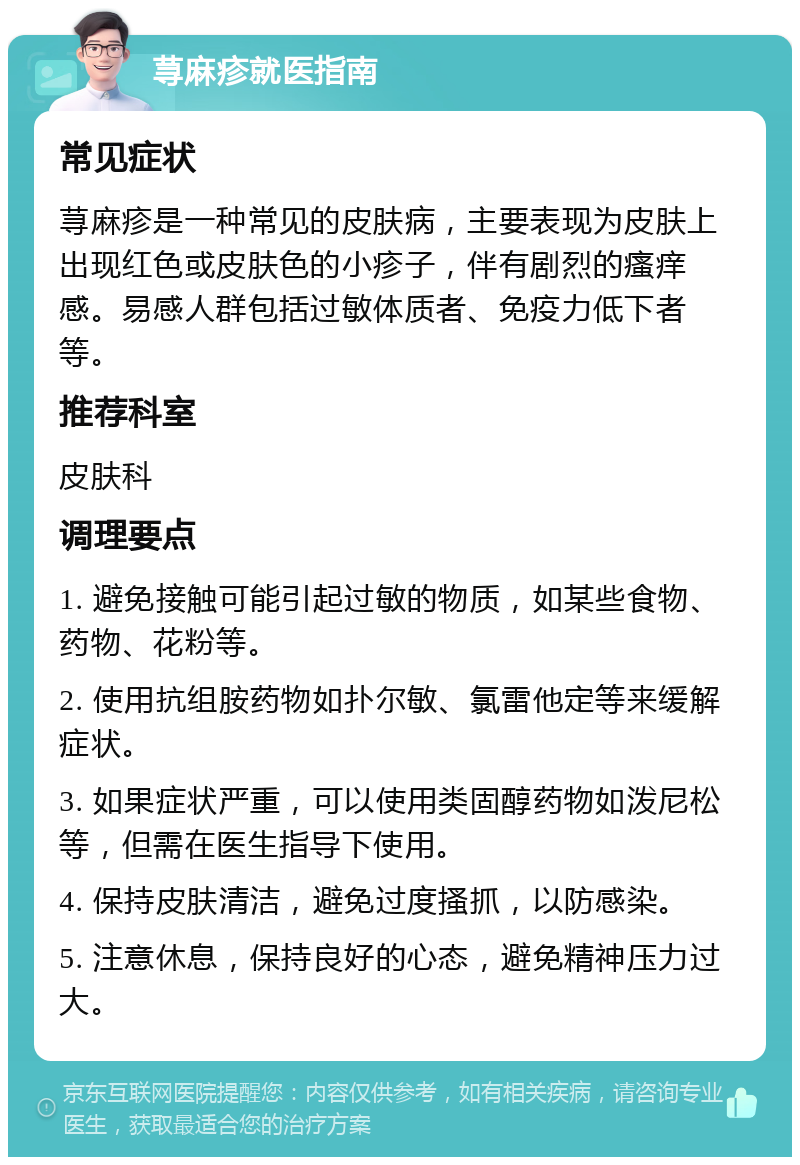 荨麻疹就医指南 常见症状 荨麻疹是一种常见的皮肤病，主要表现为皮肤上出现红色或皮肤色的小疹子，伴有剧烈的瘙痒感。易感人群包括过敏体质者、免疫力低下者等。 推荐科室 皮肤科 调理要点 1. 避免接触可能引起过敏的物质，如某些食物、药物、花粉等。 2. 使用抗组胺药物如扑尔敏、氯雷他定等来缓解症状。 3. 如果症状严重，可以使用类固醇药物如泼尼松等，但需在医生指导下使用。 4. 保持皮肤清洁，避免过度搔抓，以防感染。 5. 注意休息，保持良好的心态，避免精神压力过大。