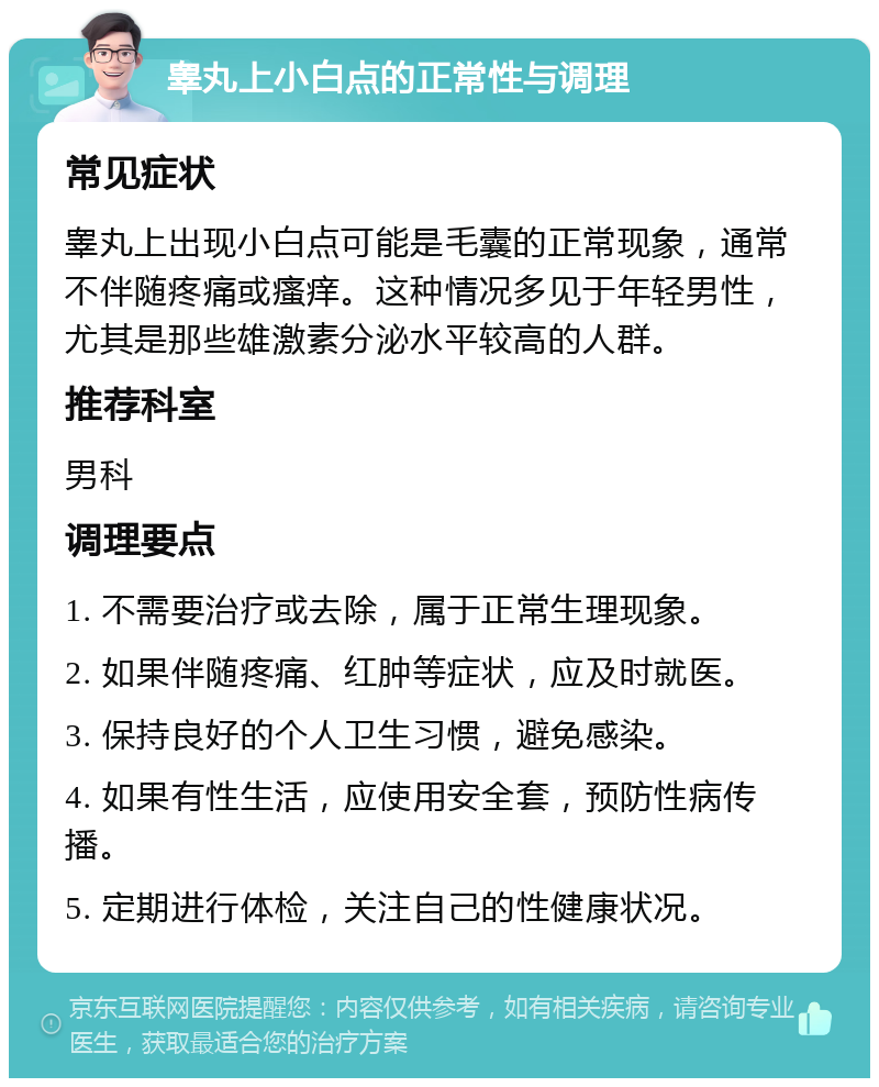 睾丸上小白点的正常性与调理 常见症状 睾丸上出现小白点可能是毛囊的正常现象，通常不伴随疼痛或瘙痒。这种情况多见于年轻男性，尤其是那些雄激素分泌水平较高的人群。 推荐科室 男科 调理要点 1. 不需要治疗或去除，属于正常生理现象。 2. 如果伴随疼痛、红肿等症状，应及时就医。 3. 保持良好的个人卫生习惯，避免感染。 4. 如果有性生活，应使用安全套，预防性病传播。 5. 定期进行体检，关注自己的性健康状况。