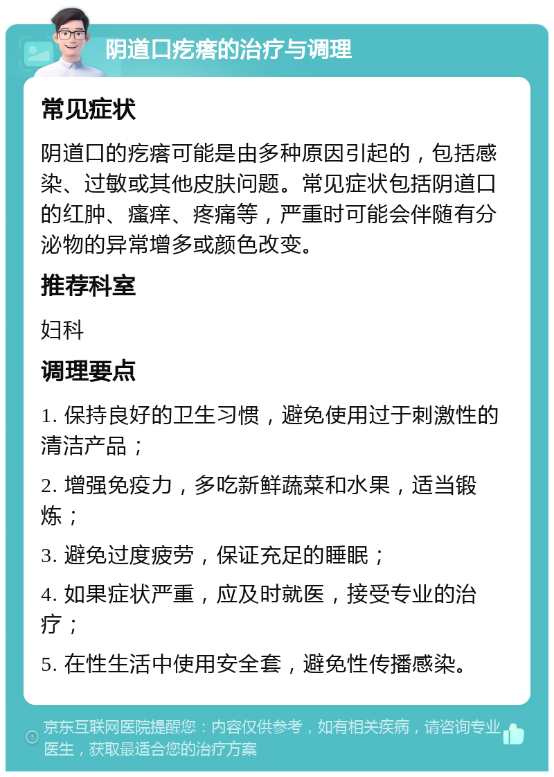 阴道口疙瘩的治疗与调理 常见症状 阴道口的疙瘩可能是由多种原因引起的，包括感染、过敏或其他皮肤问题。常见症状包括阴道口的红肿、瘙痒、疼痛等，严重时可能会伴随有分泌物的异常增多或颜色改变。 推荐科室 妇科 调理要点 1. 保持良好的卫生习惯，避免使用过于刺激性的清洁产品； 2. 增强免疫力，多吃新鲜蔬菜和水果，适当锻炼； 3. 避免过度疲劳，保证充足的睡眠； 4. 如果症状严重，应及时就医，接受专业的治疗； 5. 在性生活中使用安全套，避免性传播感染。