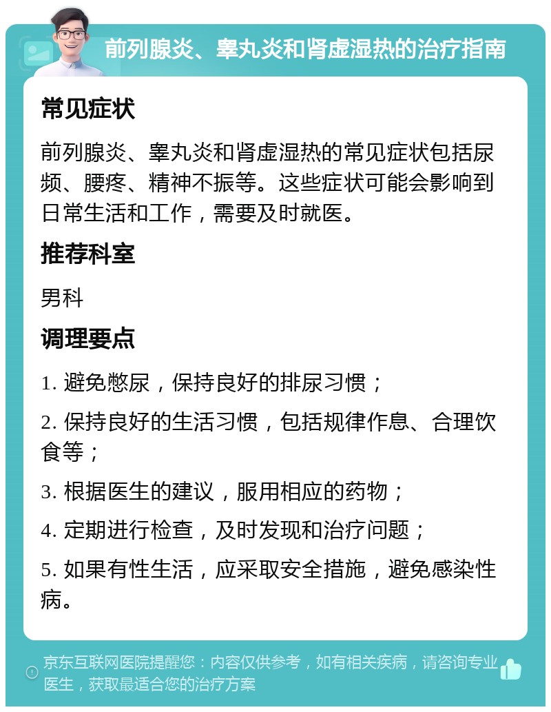 前列腺炎、睾丸炎和肾虚湿热的治疗指南 常见症状 前列腺炎、睾丸炎和肾虚湿热的常见症状包括尿频、腰疼、精神不振等。这些症状可能会影响到日常生活和工作，需要及时就医。 推荐科室 男科 调理要点 1. 避免憋尿，保持良好的排尿习惯； 2. 保持良好的生活习惯，包括规律作息、合理饮食等； 3. 根据医生的建议，服用相应的药物； 4. 定期进行检查，及时发现和治疗问题； 5. 如果有性生活，应采取安全措施，避免感染性病。