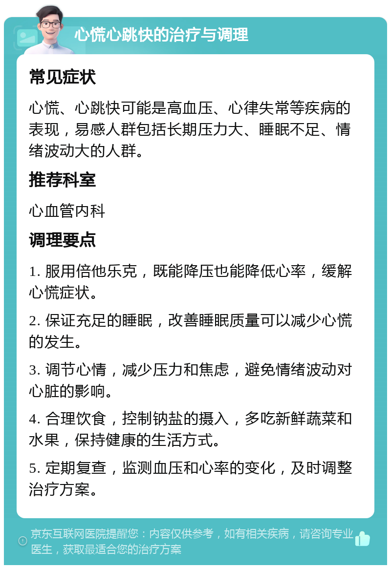 心慌心跳快的治疗与调理 常见症状 心慌、心跳快可能是高血压、心律失常等疾病的表现，易感人群包括长期压力大、睡眠不足、情绪波动大的人群。 推荐科室 心血管内科 调理要点 1. 服用倍他乐克，既能降压也能降低心率，缓解心慌症状。 2. 保证充足的睡眠，改善睡眠质量可以减少心慌的发生。 3. 调节心情，减少压力和焦虑，避免情绪波动对心脏的影响。 4. 合理饮食，控制钠盐的摄入，多吃新鲜蔬菜和水果，保持健康的生活方式。 5. 定期复查，监测血压和心率的变化，及时调整治疗方案。