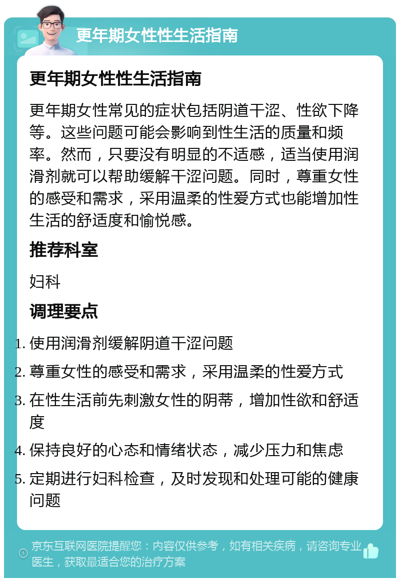 更年期女性性生活指南 更年期女性性生活指南 更年期女性常见的症状包括阴道干涩、性欲下降等。这些问题可能会影响到性生活的质量和频率。然而，只要没有明显的不适感，适当使用润滑剂就可以帮助缓解干涩问题。同时，尊重女性的感受和需求，采用温柔的性爱方式也能增加性生活的舒适度和愉悦感。 推荐科室 妇科 调理要点 使用润滑剂缓解阴道干涩问题 尊重女性的感受和需求，采用温柔的性爱方式 在性生活前先刺激女性的阴蒂，增加性欲和舒适度 保持良好的心态和情绪状态，减少压力和焦虑 定期进行妇科检查，及时发现和处理可能的健康问题