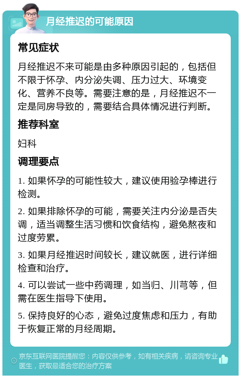 月经推迟的可能原因 常见症状 月经推迟不来可能是由多种原因引起的，包括但不限于怀孕、内分泌失调、压力过大、环境变化、营养不良等。需要注意的是，月经推迟不一定是同房导致的，需要结合具体情况进行判断。 推荐科室 妇科 调理要点 1. 如果怀孕的可能性较大，建议使用验孕棒进行检测。 2. 如果排除怀孕的可能，需要关注内分泌是否失调，适当调整生活习惯和饮食结构，避免熬夜和过度劳累。 3. 如果月经推迟时间较长，建议就医，进行详细检查和治疗。 4. 可以尝试一些中药调理，如当归、川芎等，但需在医生指导下使用。 5. 保持良好的心态，避免过度焦虑和压力，有助于恢复正常的月经周期。