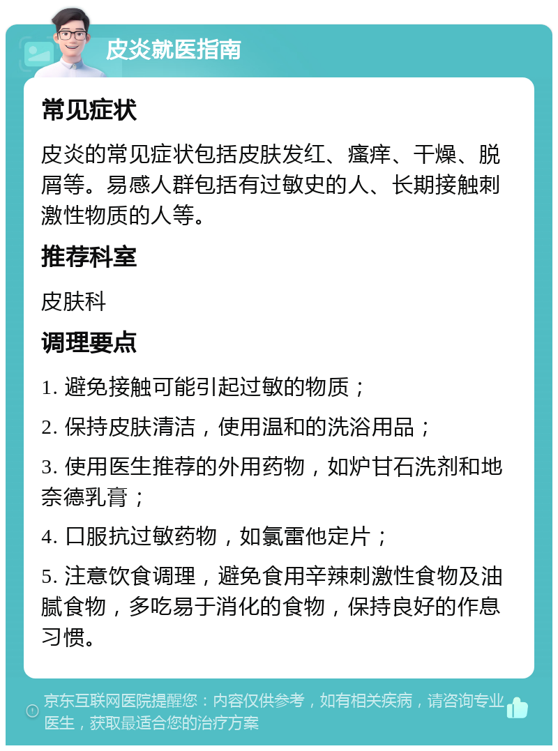 皮炎就医指南 常见症状 皮炎的常见症状包括皮肤发红、瘙痒、干燥、脱屑等。易感人群包括有过敏史的人、长期接触刺激性物质的人等。 推荐科室 皮肤科 调理要点 1. 避免接触可能引起过敏的物质； 2. 保持皮肤清洁，使用温和的洗浴用品； 3. 使用医生推荐的外用药物，如炉甘石洗剂和地奈德乳膏； 4. 口服抗过敏药物，如氯雷他定片； 5. 注意饮食调理，避免食用辛辣刺激性食物及油腻食物，多吃易于消化的食物，保持良好的作息习惯。