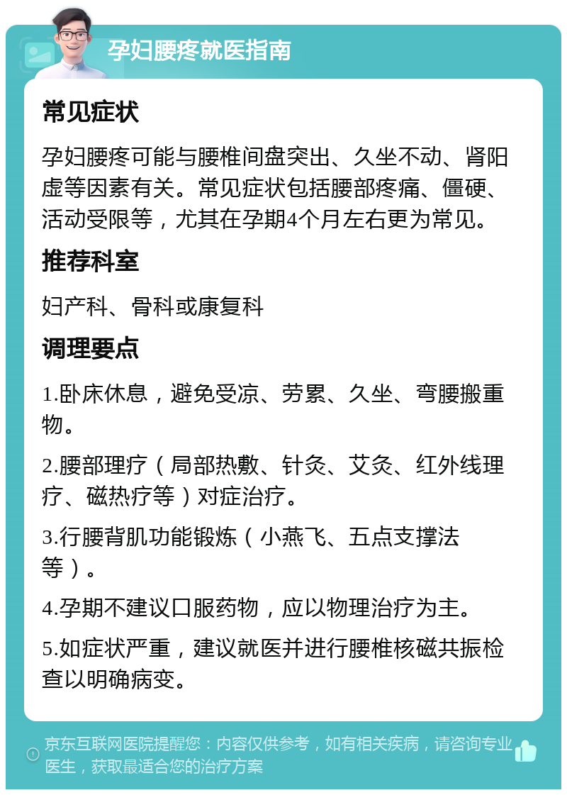 孕妇腰疼就医指南 常见症状 孕妇腰疼可能与腰椎间盘突出、久坐不动、肾阳虚等因素有关。常见症状包括腰部疼痛、僵硬、活动受限等，尤其在孕期4个月左右更为常见。 推荐科室 妇产科、骨科或康复科 调理要点 1.卧床休息，避免受凉、劳累、久坐、弯腰搬重物。 2.腰部理疗（局部热敷、针灸、艾灸、红外线理疗、磁热疗等）对症治疗。 3.行腰背肌功能锻炼（小燕飞、五点支撑法等）。 4.孕期不建议口服药物，应以物理治疗为主。 5.如症状严重，建议就医并进行腰椎核磁共振检查以明确病变。