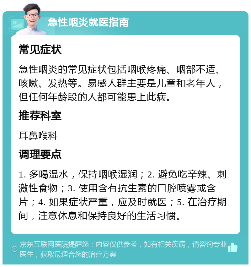 急性咽炎就医指南 常见症状 急性咽炎的常见症状包括咽喉疼痛、咽部不适、咳嗽、发热等。易感人群主要是儿童和老年人，但任何年龄段的人都可能患上此病。 推荐科室 耳鼻喉科 调理要点 1. 多喝温水，保持咽喉湿润；2. 避免吃辛辣、刺激性食物；3. 使用含有抗生素的口腔喷雾或含片；4. 如果症状严重，应及时就医；5. 在治疗期间，注意休息和保持良好的生活习惯。