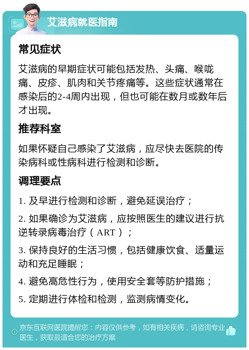 艾滋病就医指南 常见症状 艾滋病的早期症状可能包括发热、头痛、喉咙痛、皮疹、肌肉和关节疼痛等。这些症状通常在感染后的2-4周内出现，但也可能在数月或数年后才出现。 推荐科室 如果怀疑自己感染了艾滋病，应尽快去医院的传染病科或性病科进行检测和诊断。 调理要点 1. 及早进行检测和诊断，避免延误治疗； 2. 如果确诊为艾滋病，应按照医生的建议进行抗逆转录病毒治疗（ART）； 3. 保持良好的生活习惯，包括健康饮食、适量运动和充足睡眠； 4. 避免高危性行为，使用安全套等防护措施； 5. 定期进行体检和检测，监测病情变化。