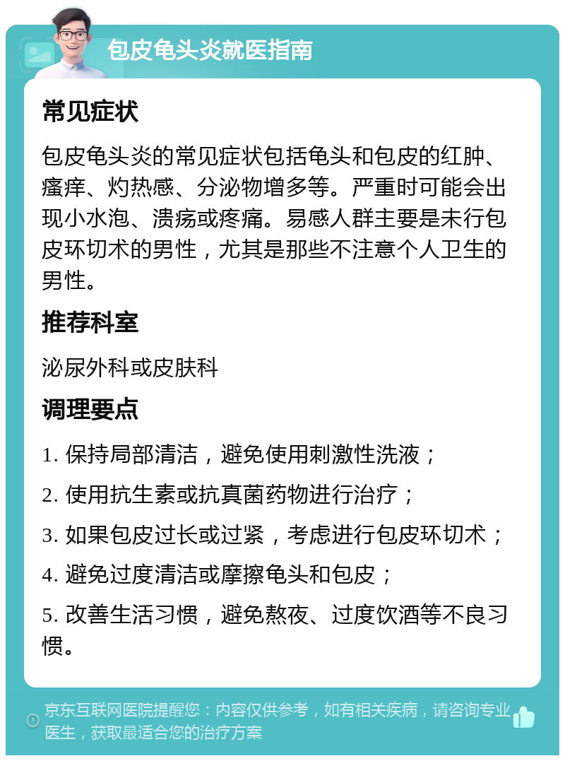 包皮龟头炎就医指南 常见症状 包皮龟头炎的常见症状包括龟头和包皮的红肿、瘙痒、灼热感、分泌物增多等。严重时可能会出现小水泡、溃疡或疼痛。易感人群主要是未行包皮环切术的男性，尤其是那些不注意个人卫生的男性。 推荐科室 泌尿外科或皮肤科 调理要点 1. 保持局部清洁，避免使用刺激性洗液； 2. 使用抗生素或抗真菌药物进行治疗； 3. 如果包皮过长或过紧，考虑进行包皮环切术； 4. 避免过度清洁或摩擦龟头和包皮； 5. 改善生活习惯，避免熬夜、过度饮酒等不良习惯。