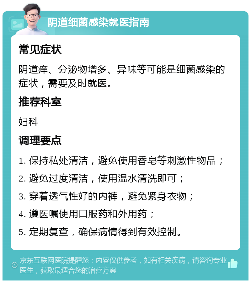 阴道细菌感染就医指南 常见症状 阴道痒、分泌物增多、异味等可能是细菌感染的症状，需要及时就医。 推荐科室 妇科 调理要点 1. 保持私处清洁，避免使用香皂等刺激性物品； 2. 避免过度清洁，使用温水清洗即可； 3. 穿着透气性好的内裤，避免紧身衣物； 4. 遵医嘱使用口服药和外用药； 5. 定期复查，确保病情得到有效控制。