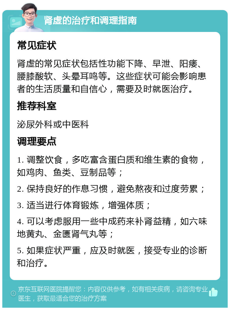 肾虚的治疗和调理指南 常见症状 肾虚的常见症状包括性功能下降、早泄、阳痿、腰膝酸软、头晕耳鸣等。这些症状可能会影响患者的生活质量和自信心，需要及时就医治疗。 推荐科室 泌尿外科或中医科 调理要点 1. 调整饮食，多吃富含蛋白质和维生素的食物，如鸡肉、鱼类、豆制品等； 2. 保持良好的作息习惯，避免熬夜和过度劳累； 3. 适当进行体育锻炼，增强体质； 4. 可以考虑服用一些中成药来补肾益精，如六味地黄丸、金匮肾气丸等； 5. 如果症状严重，应及时就医，接受专业的诊断和治疗。