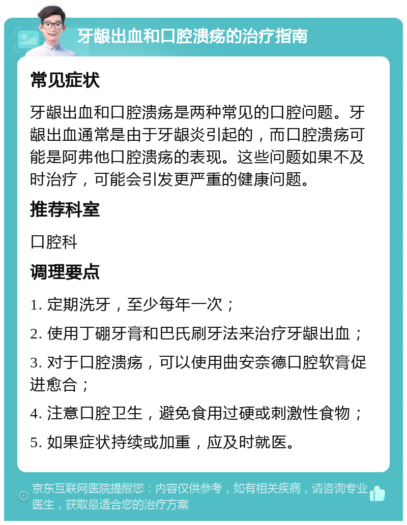 牙龈出血和口腔溃疡的治疗指南 常见症状 牙龈出血和口腔溃疡是两种常见的口腔问题。牙龈出血通常是由于牙龈炎引起的，而口腔溃疡可能是阿弗他口腔溃疡的表现。这些问题如果不及时治疗，可能会引发更严重的健康问题。 推荐科室 口腔科 调理要点 1. 定期洗牙，至少每年一次； 2. 使用丁硼牙膏和巴氏刷牙法来治疗牙龈出血； 3. 对于口腔溃疡，可以使用曲安奈德口腔软膏促进愈合； 4. 注意口腔卫生，避免食用过硬或刺激性食物； 5. 如果症状持续或加重，应及时就医。