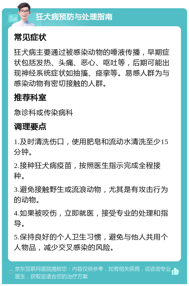 狂犬病预防与处理指南 常见症状 狂犬病主要通过被感染动物的唾液传播，早期症状包括发热、头痛、恶心、呕吐等，后期可能出现神经系统症状如抽搐、痉挛等。易感人群为与感染动物有密切接触的人群。 推荐科室 急诊科或传染病科 调理要点 1.及时清洗伤口，使用肥皂和流动水清洗至少15分钟。 2.接种狂犬病疫苗，按照医生指示完成全程接种。 3.避免接触野生或流浪动物，尤其是有攻击行为的动物。 4.如果被咬伤，立即就医，接受专业的处理和指导。 5.保持良好的个人卫生习惯，避免与他人共用个人物品，减少交叉感染的风险。