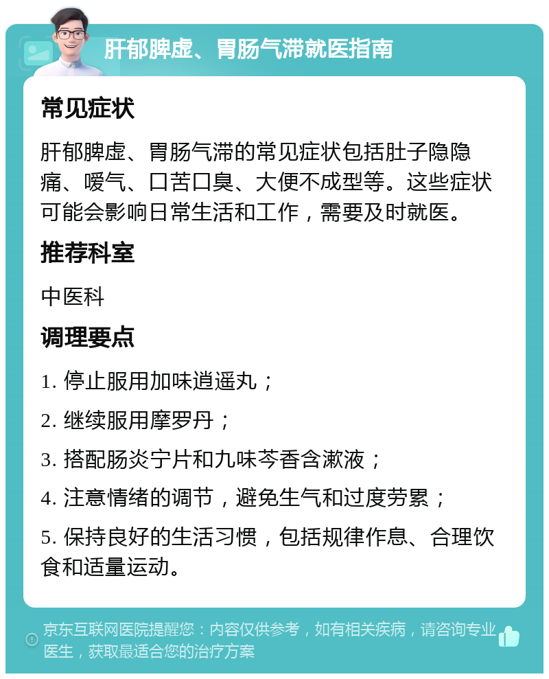 肝郁脾虚、胃肠气滞就医指南 常见症状 肝郁脾虚、胃肠气滞的常见症状包括肚子隐隐痛、嗳气、口苦口臭、大便不成型等。这些症状可能会影响日常生活和工作，需要及时就医。 推荐科室 中医科 调理要点 1. 停止服用加味逍遥丸； 2. 继续服用摩罗丹； 3. 搭配肠炎宁片和九味芩香含漱液； 4. 注意情绪的调节，避免生气和过度劳累； 5. 保持良好的生活习惯，包括规律作息、合理饮食和适量运动。