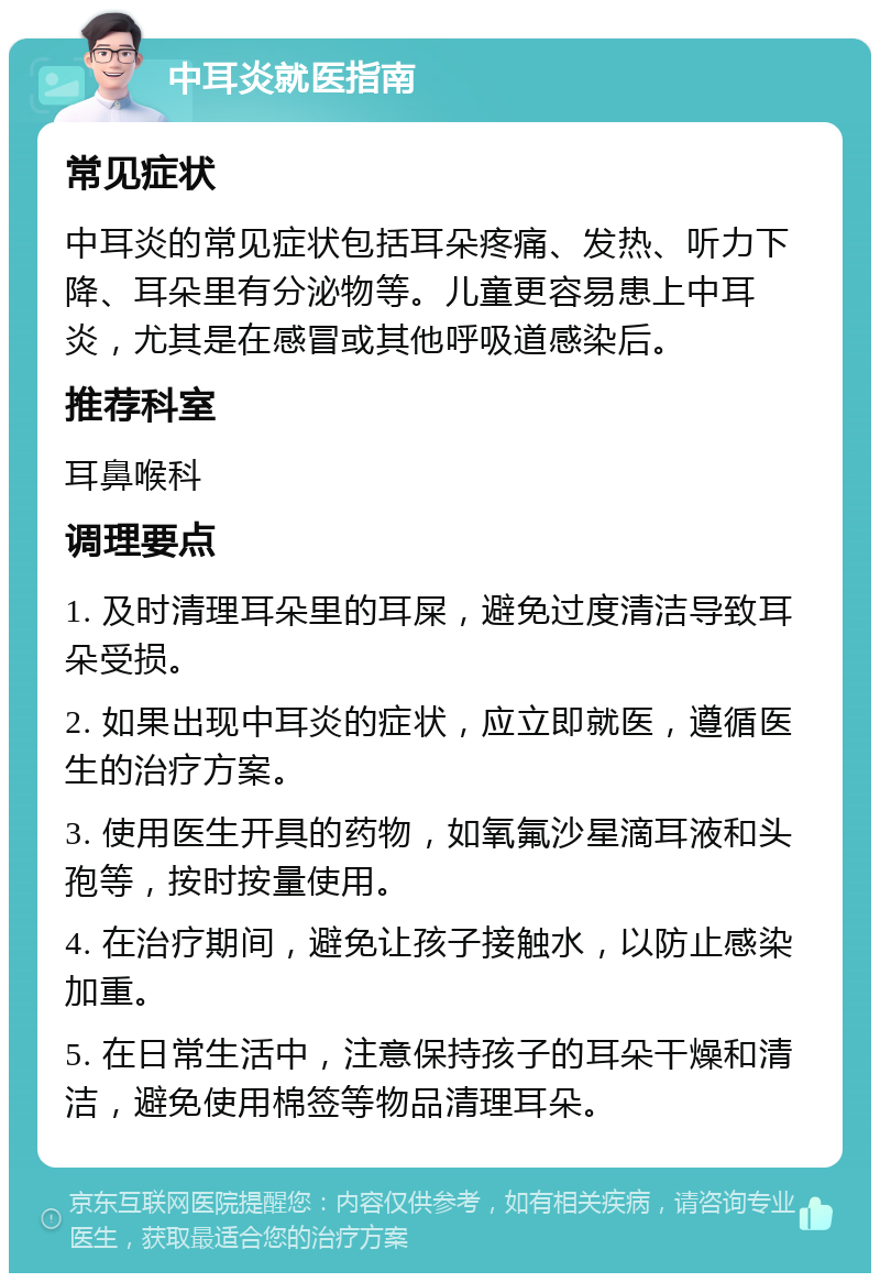 中耳炎就医指南 常见症状 中耳炎的常见症状包括耳朵疼痛、发热、听力下降、耳朵里有分泌物等。儿童更容易患上中耳炎，尤其是在感冒或其他呼吸道感染后。 推荐科室 耳鼻喉科 调理要点 1. 及时清理耳朵里的耳屎，避免过度清洁导致耳朵受损。 2. 如果出现中耳炎的症状，应立即就医，遵循医生的治疗方案。 3. 使用医生开具的药物，如氧氟沙星滴耳液和头孢等，按时按量使用。 4. 在治疗期间，避免让孩子接触水，以防止感染加重。 5. 在日常生活中，注意保持孩子的耳朵干燥和清洁，避免使用棉签等物品清理耳朵。