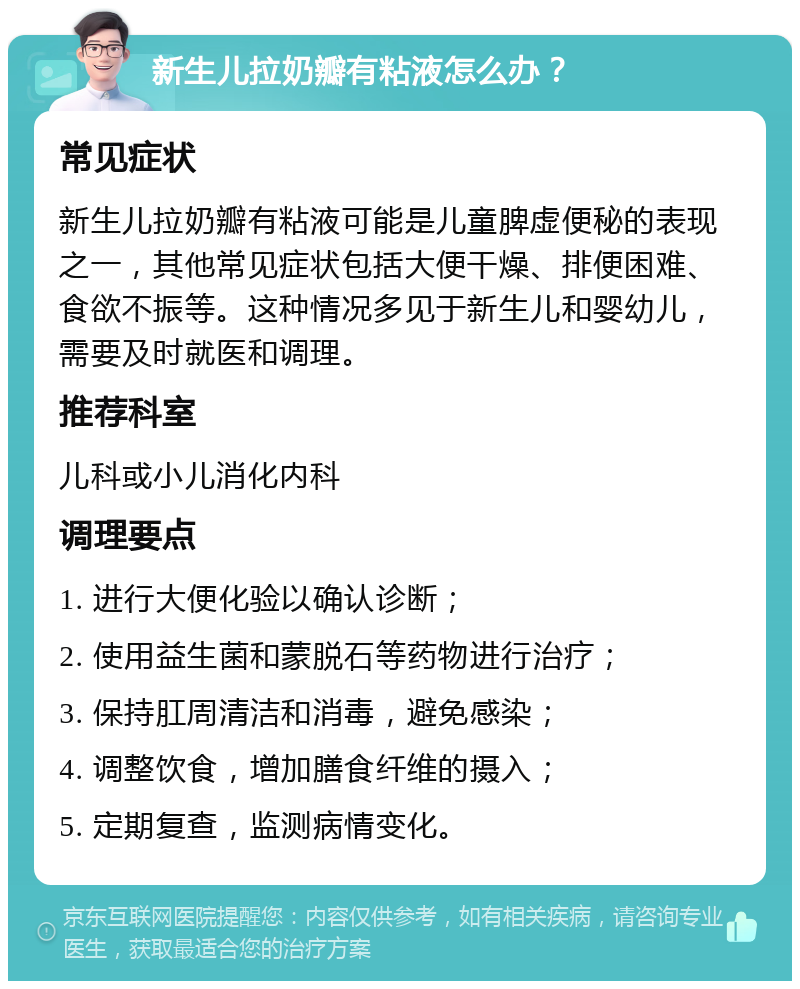 新生儿拉奶瓣有粘液怎么办？ 常见症状 新生儿拉奶瓣有粘液可能是儿童脾虚便秘的表现之一，其他常见症状包括大便干燥、排便困难、食欲不振等。这种情况多见于新生儿和婴幼儿，需要及时就医和调理。 推荐科室 儿科或小儿消化内科 调理要点 1. 进行大便化验以确认诊断； 2. 使用益生菌和蒙脱石等药物进行治疗； 3. 保持肛周清洁和消毒，避免感染； 4. 调整饮食，增加膳食纤维的摄入； 5. 定期复查，监测病情变化。