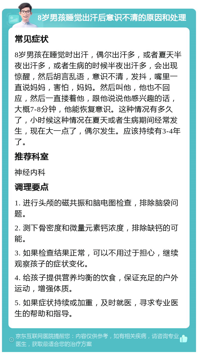 8岁男孩睡觉出汗后意识不清的原因和处理 常见症状 8岁男孩在睡觉时出汗，偶尔出汗多，或者夏天半夜出汗多，或者生病的时候半夜出汗多，会出现惊醒，然后胡言乱语，意识不清，发抖，嘴里一直说妈妈，害怕，妈妈。然后叫他，他也不回应，然后一直搂着他，跟他说说他感兴趣的话，大概7-8分钟，他能恢复意识。这种情况有多久了，小时候这种情况在夏天或者生病期间经常发生，现在大一点了，偶尔发生。应该持续有3-4年了。 推荐科室 神经内科 调理要点 1. 进行头颅的磁共振和脑电图检查，排除脑袋问题。 2. 测下骨密度和微量元素钙浓度，排除缺钙的可能。 3. 如果检查结果正常，可以不用过于担心，继续观察孩子的症状变化。 4. 给孩子提供营养均衡的饮食，保证充足的户外运动，增强体质。 5. 如果症状持续或加重，及时就医，寻求专业医生的帮助和指导。