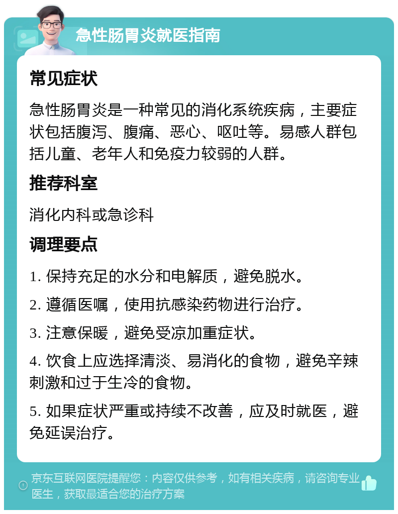 急性肠胃炎就医指南 常见症状 急性肠胃炎是一种常见的消化系统疾病，主要症状包括腹泻、腹痛、恶心、呕吐等。易感人群包括儿童、老年人和免疫力较弱的人群。 推荐科室 消化内科或急诊科 调理要点 1. 保持充足的水分和电解质，避免脱水。 2. 遵循医嘱，使用抗感染药物进行治疗。 3. 注意保暖，避免受凉加重症状。 4. 饮食上应选择清淡、易消化的食物，避免辛辣刺激和过于生冷的食物。 5. 如果症状严重或持续不改善，应及时就医，避免延误治疗。