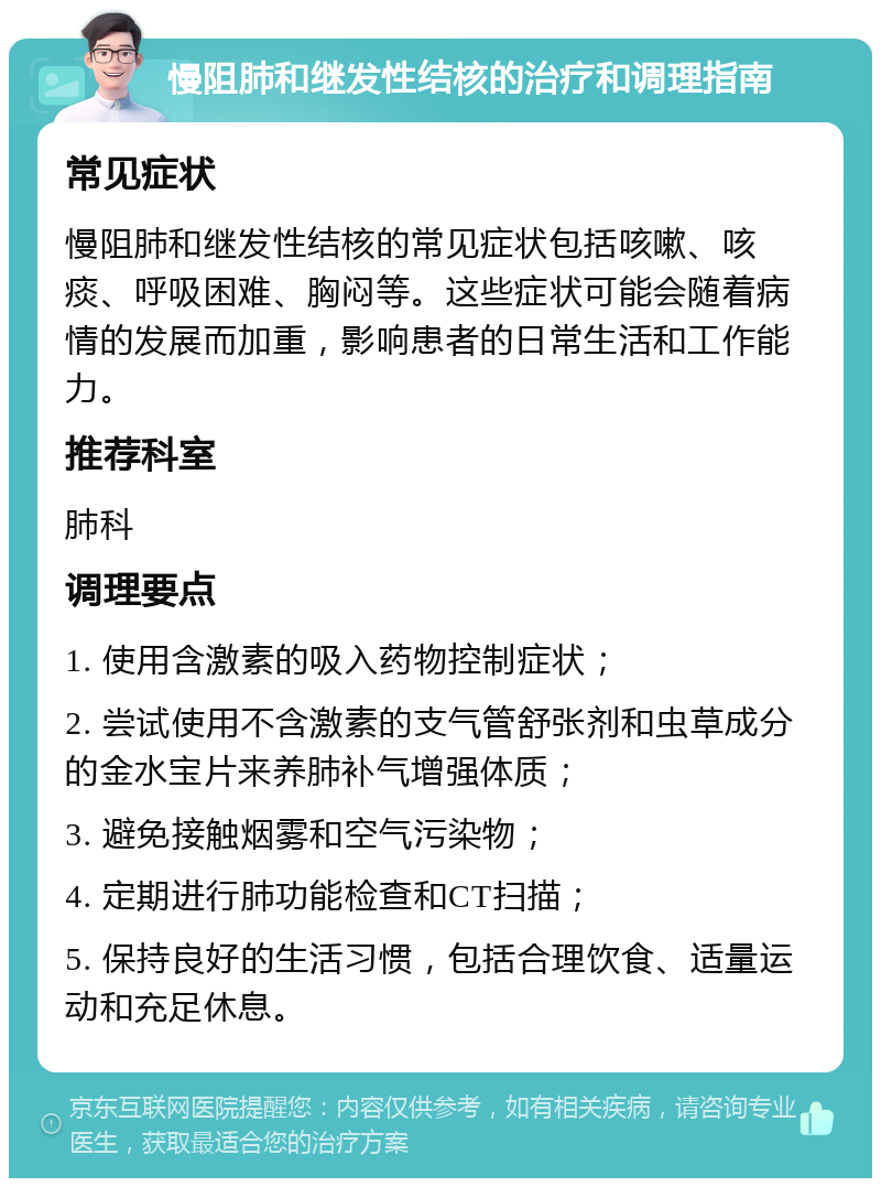 慢阻肺和继发性结核的治疗和调理指南 常见症状 慢阻肺和继发性结核的常见症状包括咳嗽、咳痰、呼吸困难、胸闷等。这些症状可能会随着病情的发展而加重，影响患者的日常生活和工作能力。 推荐科室 肺科 调理要点 1. 使用含激素的吸入药物控制症状； 2. 尝试使用不含激素的支气管舒张剂和虫草成分的金水宝片来养肺补气增强体质； 3. 避免接触烟雾和空气污染物； 4. 定期进行肺功能检查和CT扫描； 5. 保持良好的生活习惯，包括合理饮食、适量运动和充足休息。