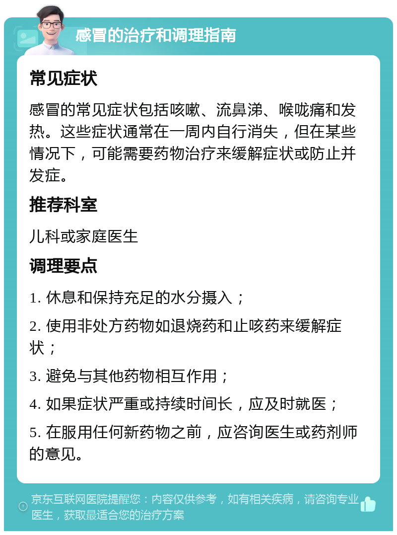 感冒的治疗和调理指南 常见症状 感冒的常见症状包括咳嗽、流鼻涕、喉咙痛和发热。这些症状通常在一周内自行消失，但在某些情况下，可能需要药物治疗来缓解症状或防止并发症。 推荐科室 儿科或家庭医生 调理要点 1. 休息和保持充足的水分摄入； 2. 使用非处方药物如退烧药和止咳药来缓解症状； 3. 避免与其他药物相互作用； 4. 如果症状严重或持续时间长，应及时就医； 5. 在服用任何新药物之前，应咨询医生或药剂师的意见。