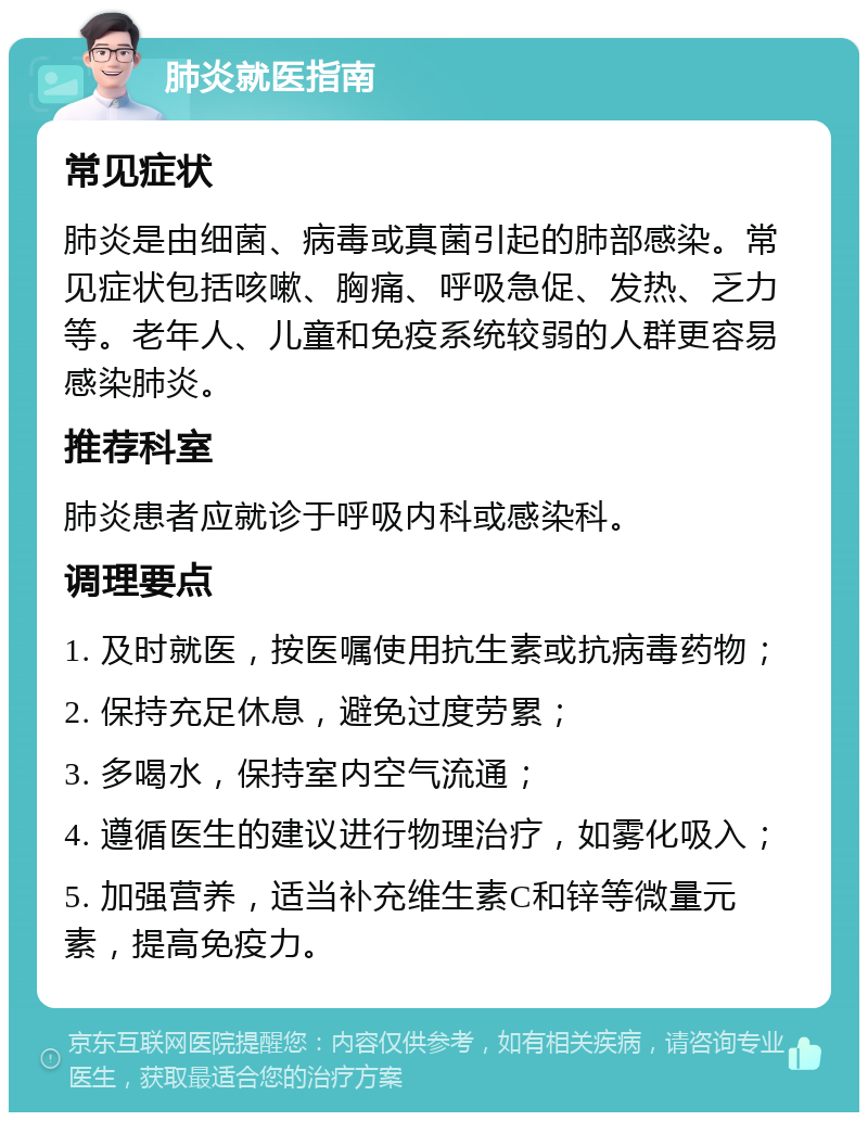 肺炎就医指南 常见症状 肺炎是由细菌、病毒或真菌引起的肺部感染。常见症状包括咳嗽、胸痛、呼吸急促、发热、乏力等。老年人、儿童和免疫系统较弱的人群更容易感染肺炎。 推荐科室 肺炎患者应就诊于呼吸内科或感染科。 调理要点 1. 及时就医，按医嘱使用抗生素或抗病毒药物； 2. 保持充足休息，避免过度劳累； 3. 多喝水，保持室内空气流通； 4. 遵循医生的建议进行物理治疗，如雾化吸入； 5. 加强营养，适当补充维生素C和锌等微量元素，提高免疫力。