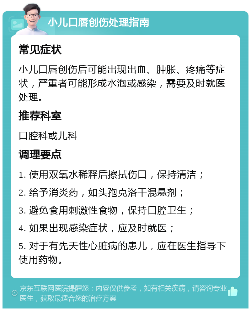 小儿口唇创伤处理指南 常见症状 小儿口唇创伤后可能出现出血、肿胀、疼痛等症状，严重者可能形成水泡或感染，需要及时就医处理。 推荐科室 口腔科或儿科 调理要点 1. 使用双氧水稀释后擦拭伤口，保持清洁； 2. 给予消炎药，如头孢克洛干混悬剂； 3. 避免食用刺激性食物，保持口腔卫生； 4. 如果出现感染症状，应及时就医； 5. 对于有先天性心脏病的患儿，应在医生指导下使用药物。