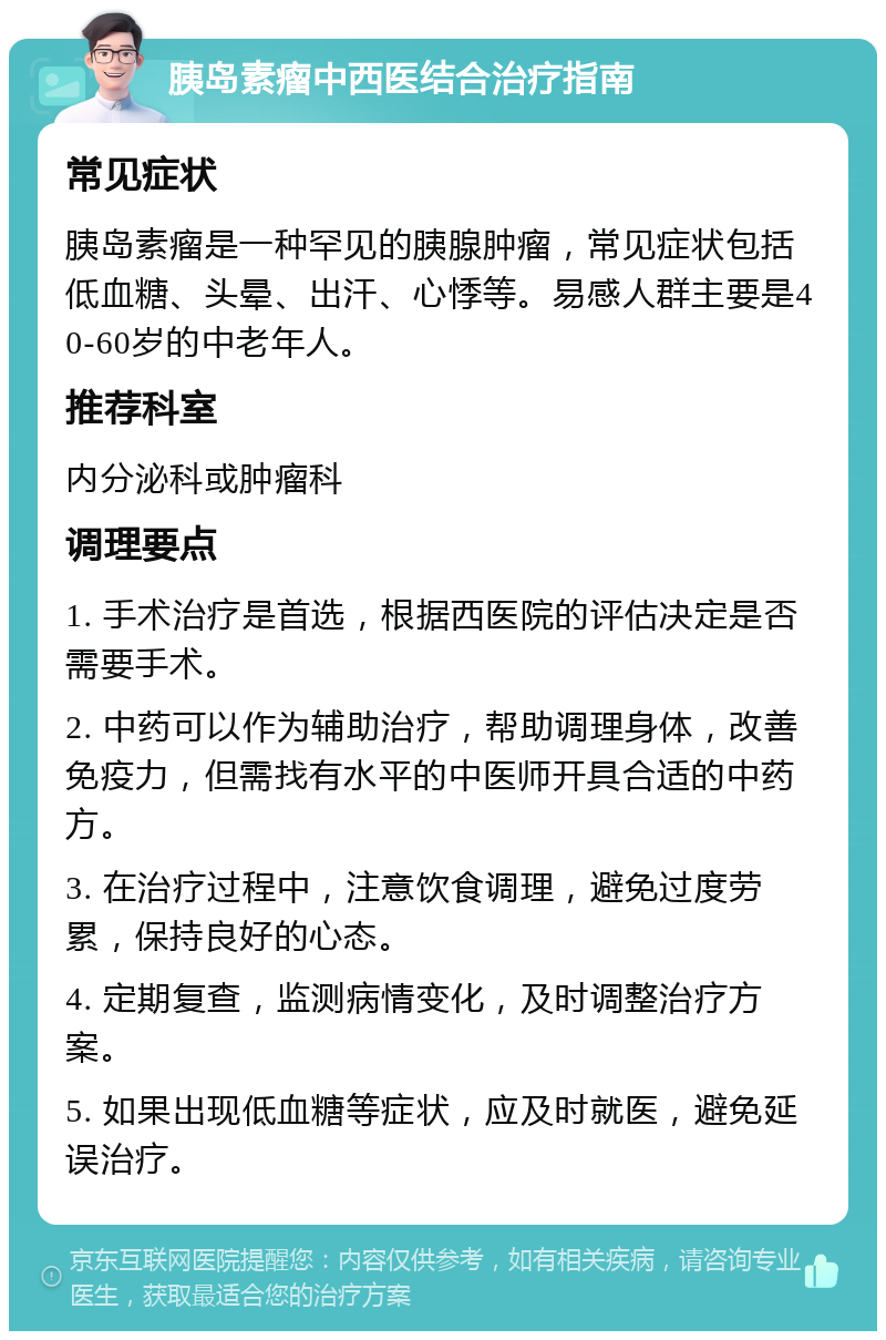 胰岛素瘤中西医结合治疗指南 常见症状 胰岛素瘤是一种罕见的胰腺肿瘤，常见症状包括低血糖、头晕、出汗、心悸等。易感人群主要是40-60岁的中老年人。 推荐科室 内分泌科或肿瘤科 调理要点 1. 手术治疗是首选，根据西医院的评估决定是否需要手术。 2. 中药可以作为辅助治疗，帮助调理身体，改善免疫力，但需找有水平的中医师开具合适的中药方。 3. 在治疗过程中，注意饮食调理，避免过度劳累，保持良好的心态。 4. 定期复查，监测病情变化，及时调整治疗方案。 5. 如果出现低血糖等症状，应及时就医，避免延误治疗。