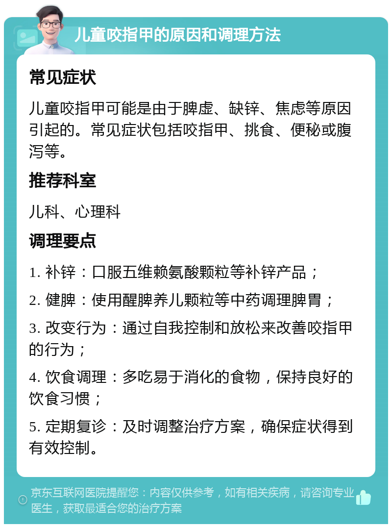 儿童咬指甲的原因和调理方法 常见症状 儿童咬指甲可能是由于脾虚、缺锌、焦虑等原因引起的。常见症状包括咬指甲、挑食、便秘或腹泻等。 推荐科室 儿科、心理科 调理要点 1. 补锌：口服五维赖氨酸颗粒等补锌产品； 2. 健脾：使用醒脾养儿颗粒等中药调理脾胃； 3. 改变行为：通过自我控制和放松来改善咬指甲的行为； 4. 饮食调理：多吃易于消化的食物，保持良好的饮食习惯； 5. 定期复诊：及时调整治疗方案，确保症状得到有效控制。