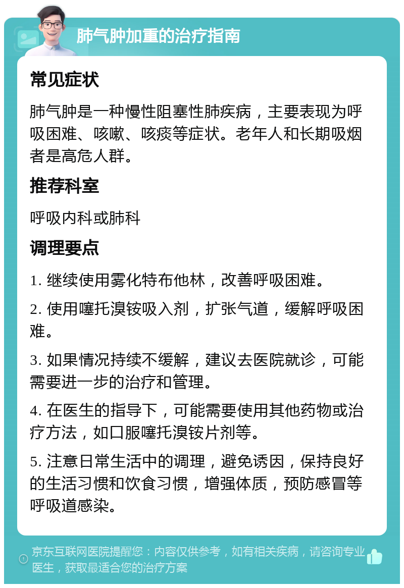 肺气肿加重的治疗指南 常见症状 肺气肿是一种慢性阻塞性肺疾病，主要表现为呼吸困难、咳嗽、咳痰等症状。老年人和长期吸烟者是高危人群。 推荐科室 呼吸内科或肺科 调理要点 1. 继续使用雾化特布他林，改善呼吸困难。 2. 使用噻托溴铵吸入剂，扩张气道，缓解呼吸困难。 3. 如果情况持续不缓解，建议去医院就诊，可能需要进一步的治疗和管理。 4. 在医生的指导下，可能需要使用其他药物或治疗方法，如口服噻托溴铵片剂等。 5. 注意日常生活中的调理，避免诱因，保持良好的生活习惯和饮食习惯，增强体质，预防感冒等呼吸道感染。