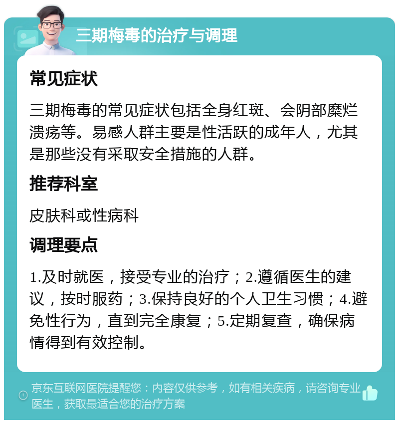 三期梅毒的治疗与调理 常见症状 三期梅毒的常见症状包括全身红斑、会阴部糜烂溃疡等。易感人群主要是性活跃的成年人，尤其是那些没有采取安全措施的人群。 推荐科室 皮肤科或性病科 调理要点 1.及时就医，接受专业的治疗；2.遵循医生的建议，按时服药；3.保持良好的个人卫生习惯；4.避免性行为，直到完全康复；5.定期复查，确保病情得到有效控制。